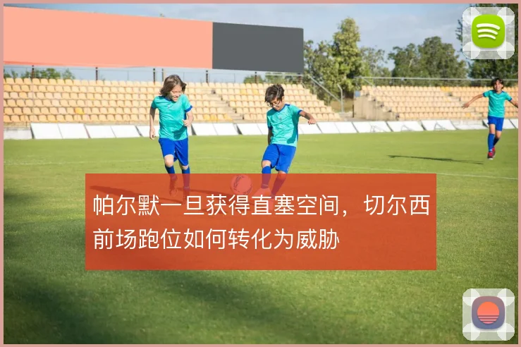 帕尔默一旦获得直塞空间,切尔西前场跑位如何转化为威胁