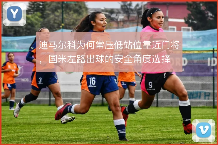 迪马尔科为何常压低站位靠近门将，国米左路出球的安全角度选择