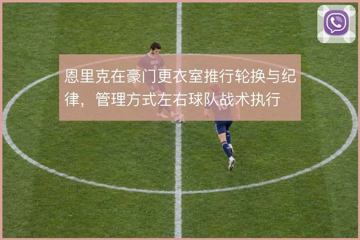 恩里克在豪门更衣室推行轮换与纪律，管理方式左右球队战术执行