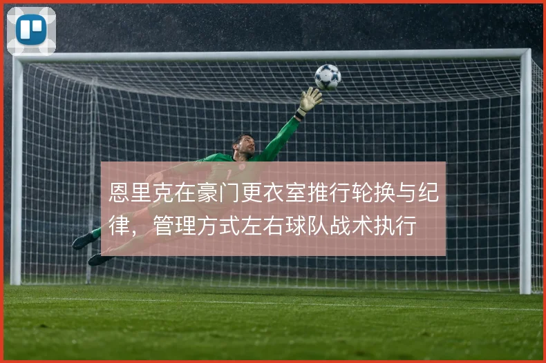 恩里克在豪门更衣室推行轮换与纪律，管理方式左右球队战术执行