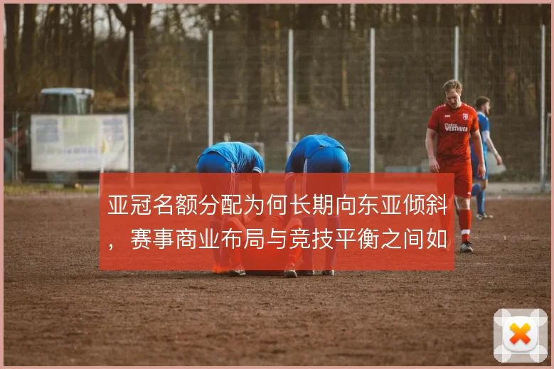 亚冠名额分配为何长期向东亚倾斜，赛事商业布局与竞技平衡之间如何取舍