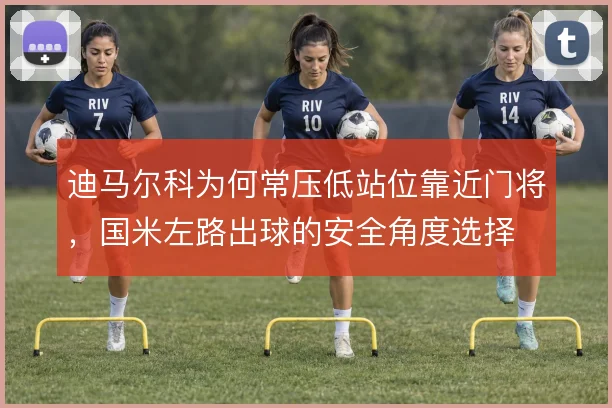 迪马尔科为何常压低站位靠近门将,国米左路出球的安全角度选择