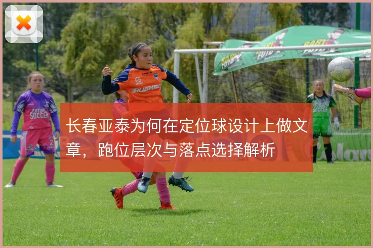 长春亚泰为何在定位球设计上做文章,跑位层次与落点选择解析