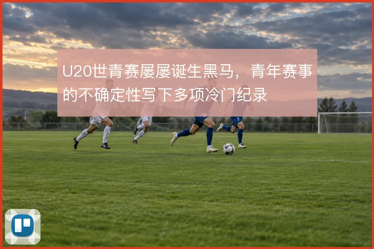 U20世青赛屡屡诞生黑马，青年赛事的不确定性写下多项冷门纪录