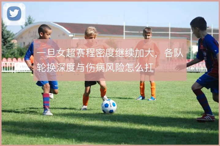 一旦女超赛程密度继续加大，各队轮换深度与伤病风险怎么扛