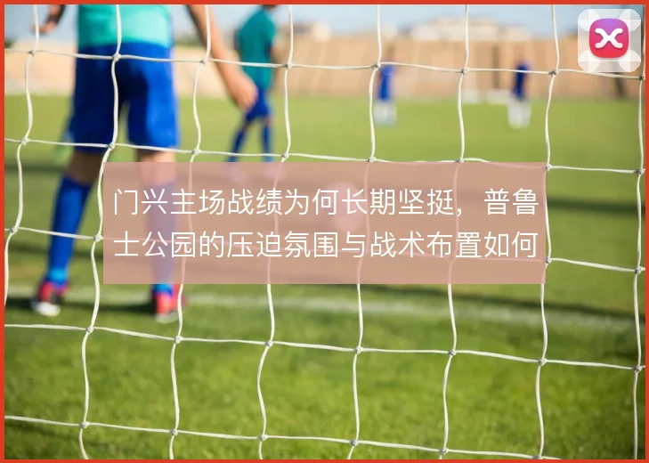 门兴主场战绩为何长期坚挺，普鲁士公园的压迫氛围与战术布置如何叠加