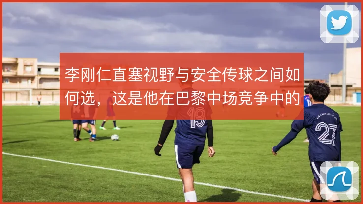 李刚仁直塞视野与安全传球之间如何选，这是他在巴黎中场竞争中的关键分野