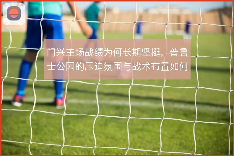 门兴主场战绩为何长期坚挺，普鲁士公园的压迫氛围与战术布置如何叠加