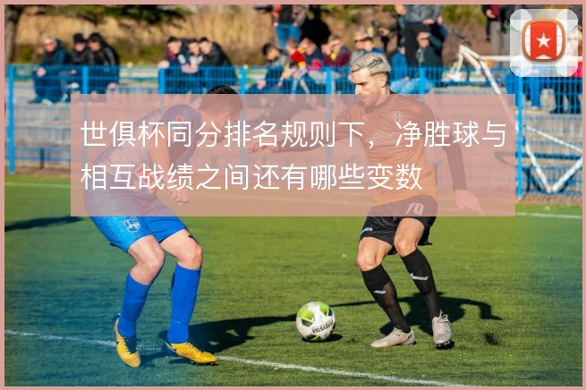 世俱杯同分排名规则下，净胜球与相互战绩之间还有哪些变数